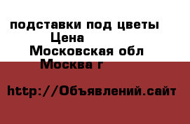 подставки под цветы  › Цена ­ 1 000 - Московская обл., Москва г.  »    